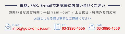 電話、FAX、E-mailでお気軽にお問い合せください。お越しになる前にご連絡ください。e-mail:info@goto-office.com TEL:03-3980-4555 FAX:03-3980-4556
